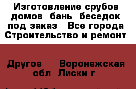 Изготовление срубов домов, бань, беседок под заказ - Все города Строительство и ремонт » Другое   . Воронежская обл.,Лиски г.